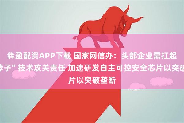 犇盈配资APP下载 国家网信办：头部企业需扛起“卡脖子”技术攻关责任 加速研发自主可控安全芯片以突破垄断