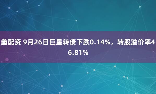 鑫配资 9月26日巨星转债下跌0.14%，转股溢价率46.81%