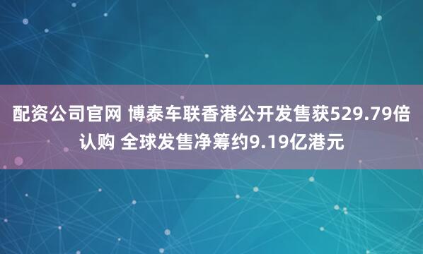 配资公司官网 博泰车联香港公开发售获529.79倍认购 全球发售净筹约9.19亿港元