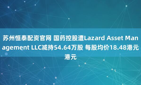 苏州恒泰配资官网 国药控股遭Lazard Asset Management LLC减持54.64万股 每股均价18.48港元