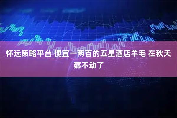 怀远策略平台 便宜一两百的五星酒店羊毛 在秋天薅不动了