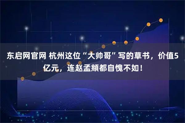 东启网官网 杭州这位“大帅哥”写的草书，价值5亿元，连赵孟頫都自愧不如！