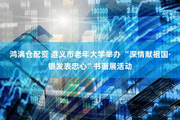 鸿满仓配资 遵义市老年大学举办 “深情献祖国·银发表忠心”书画展活动