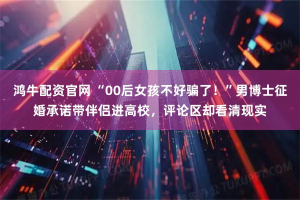 鸿牛配资官网 “00后女孩不好骗了！”男博士征婚承诺带伴侣进高校，评论区却看清现实