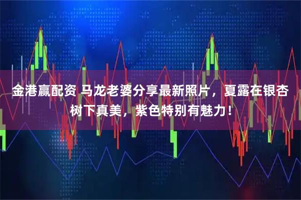 金港赢配资 马龙老婆分享最新照片，夏露在银杏树下真美，紫色特别有魅力！