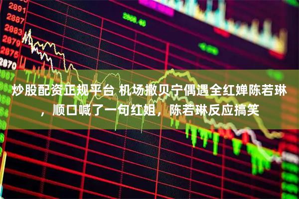 炒股配资正规平台 机场撒贝宁偶遇全红婵陈若琳，顺口喊了一句红姐，陈若琳反应搞笑