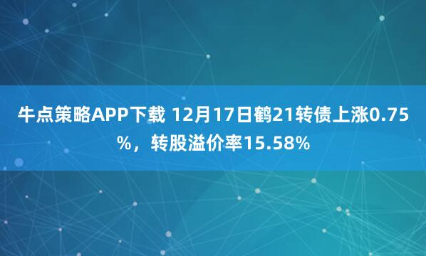 牛点策略APP下载 12月17日鹤21转债上涨0.75%，转股溢价率15.58%