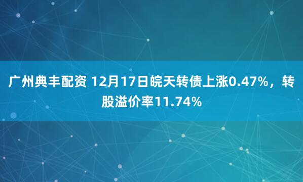 广州典丰配资 12月17日皖天转债上涨0.47%，转股溢价率11.74%
