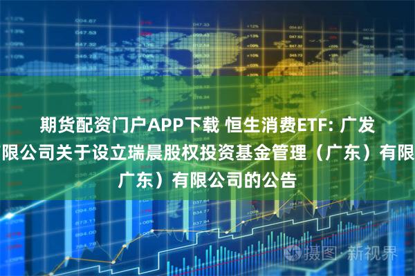 期货配资门户APP下载 恒生消费ETF: 广发基金管理有限公司关于设立瑞晨股权投资基金管理（广东）有限公司的公告