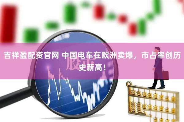吉祥盈配资官网 中国电车在欧洲卖爆，市占率创历史新高！
