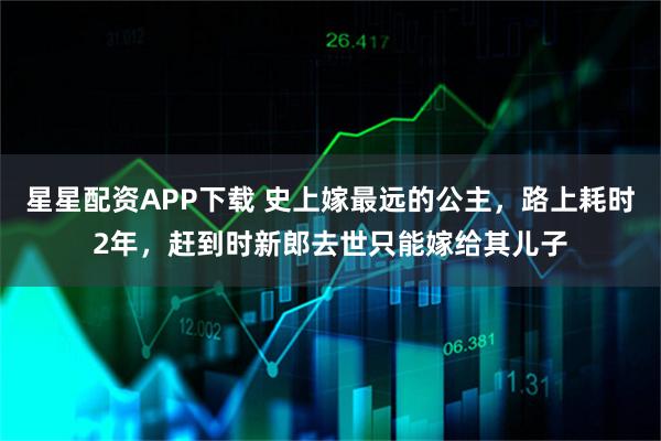 星星配资APP下载 史上嫁最远的公主，路上耗时2年，赶到时新郎去世只能嫁给其儿子