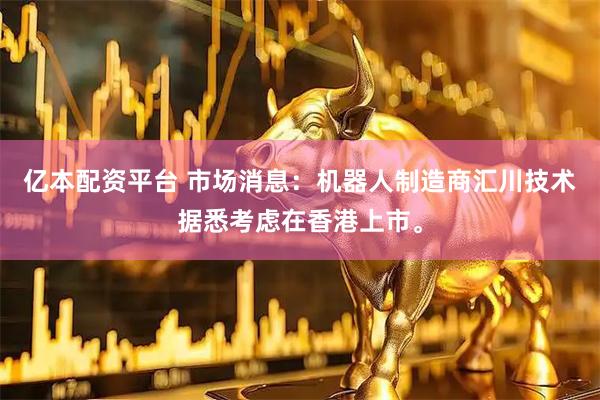 亿本配资平台 市场消息：机器人制造商汇川技术据悉考虑在香港上市。