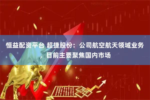 恒益配资平台 超捷股份：公司航空航天领域业务，目前主要聚焦国内市场