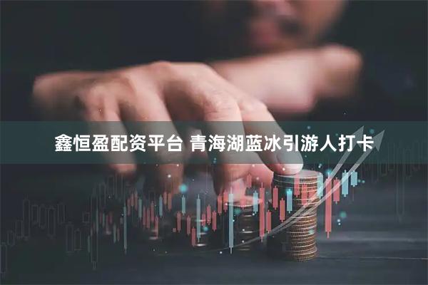 鑫恒盈配资平台 青海湖蓝冰引游人打卡