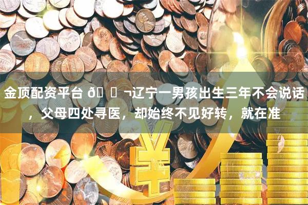 金顶配资平台 🌬辽宁一男孩出生三年不会说话，父母四处寻医，却始终不见好转，就在准