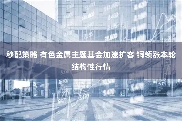 秒配策略 有色金属主题基金加速扩容 铜领涨本轮结构性行情
