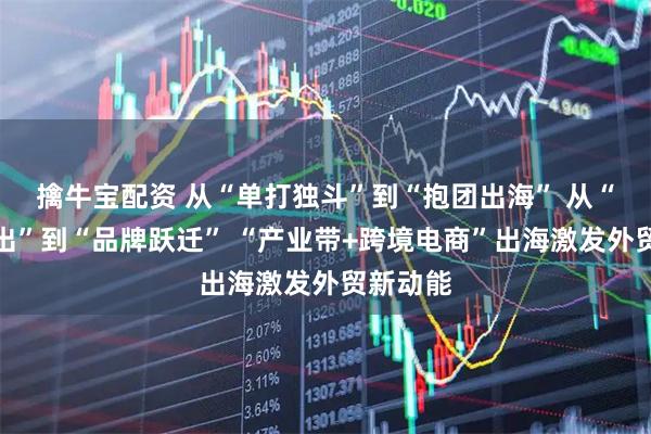 擒牛宝配资 从“单打独斗”到“抱团出海” 从“产品输出”到“品牌跃迁” “产业带+跨境电商”出海激发外贸新动能