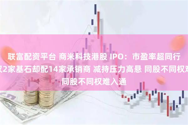 联富配资平台 商米科技港股 IPO：市盈率超同行2倍 仅2家基石却配14家承销商 减持压力高悬 同股不同权难入通