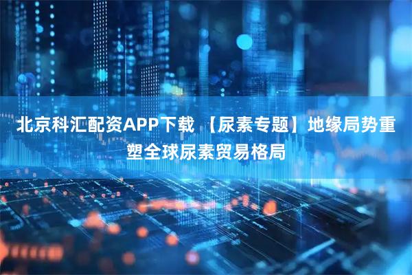 北京科汇配资APP下载 【尿素专题】地缘局势重塑全球尿素贸易格局