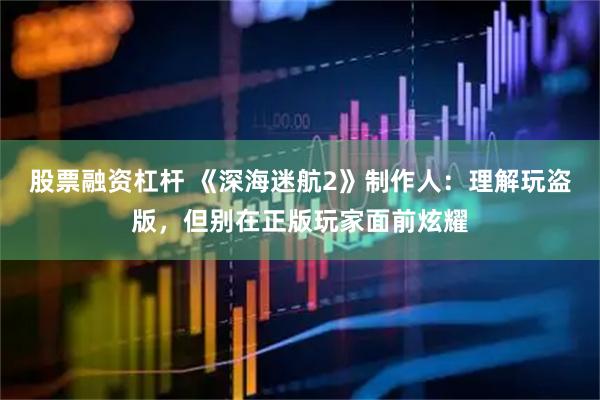股票融资杠杆 《深海迷航2》制作人：理解玩盗版，但别在正版玩家面前炫耀