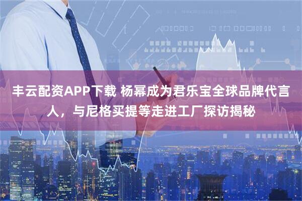 丰云配资APP下载 杨幂成为君乐宝全球品牌代言人，与尼格买提等走进工厂探访揭秘