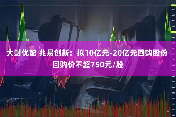 大财优配 兆易创新：拟10亿元-20亿元回购股份 回购价不超750元/股