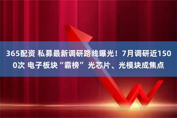 365配资 私募最新调研路线曝光！7月调研近1500次 电子板块“霸榜” 光芯片、光模块成焦点
